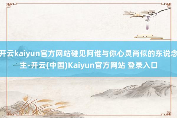 开云kaiyun官方网站碰见阿谁与你心灵肖似的东说念主-开云(中国)Kaiyun官方网站 登录入口