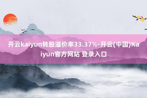 开云kaiyun转股溢价率33.37%-开云(中国)Kaiyun官方网站 登录入口