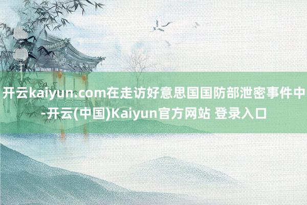 开云kaiyun.com在走访好意思国国防部泄密事件中-开云(中国)Kaiyun官方网站 登录入口