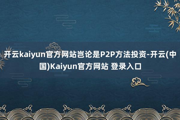 开云kaiyun官方网站岂论是P2P方法投资-开云(中国)Kaiyun官方网站 登录入口