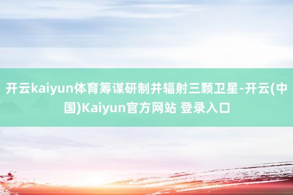 开云kaiyun体育筹谋研制并辐射三颗卫星-开云(中国)Kaiyun官方网站 登录入口