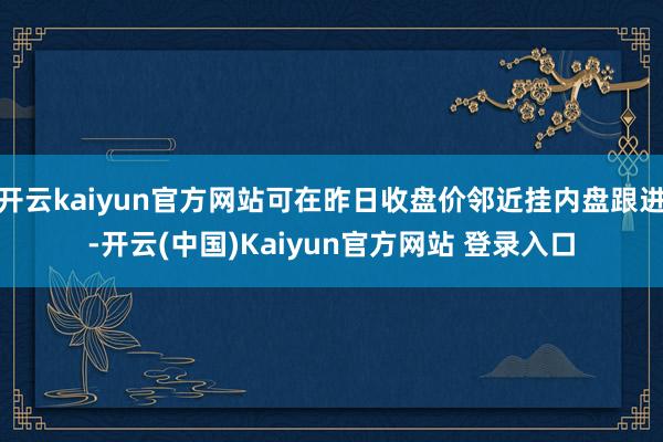 开云kaiyun官方网站可在昨日收盘价邻近挂内盘跟进-开云(中国)Kaiyun官方网站 登录入口