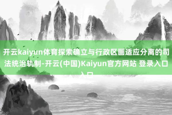 开云kaiyun体育探索确立与行政区画适应分离的司法统治轨制-开云(中国)Kaiyun官方网站 登录入口