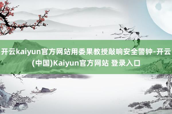 开云kaiyun官方网站用委果教授敲响安全警钟-开云(中国)Kaiyun官方网站 登录入口