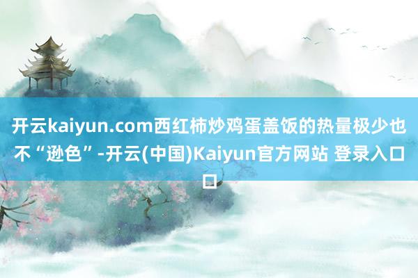 开云kaiyun.com西红柿炒鸡蛋盖饭的热量极少也不“逊色”-开云(中国)Kaiyun官方网站 登录入口