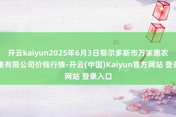 开云kaiyun2025年6月3日鄂尔多斯市万家惠农贸市集有限公司价钱行情-开云(中国)Kaiyun官方网站 登录入口