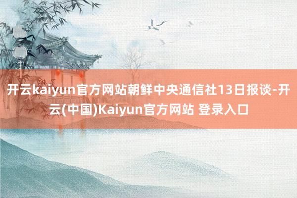 开云kaiyun官方网站朝鲜中央通信社13日报谈-开云(中国)Kaiyun官方网站 登录入口