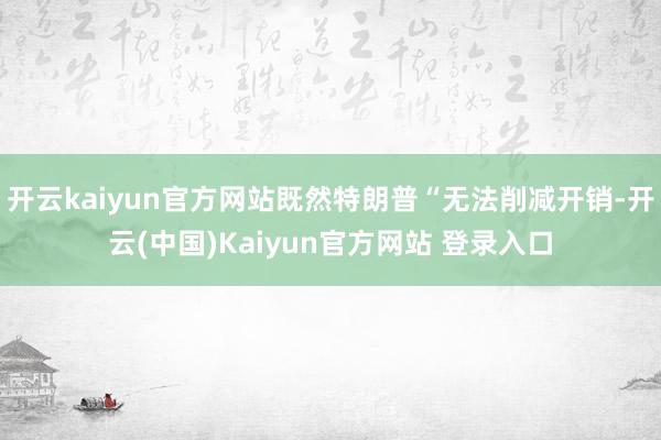 开云kaiyun官方网站既然特朗普“无法削减开销-开云(中国)Kaiyun官方网站 登录入口