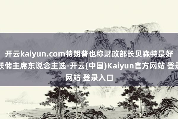 开云kaiyun.com特朗普也称财政部长贝森特是好意思联储主席东说念主选-开云(中国)Kaiyun官方网站 登录入口