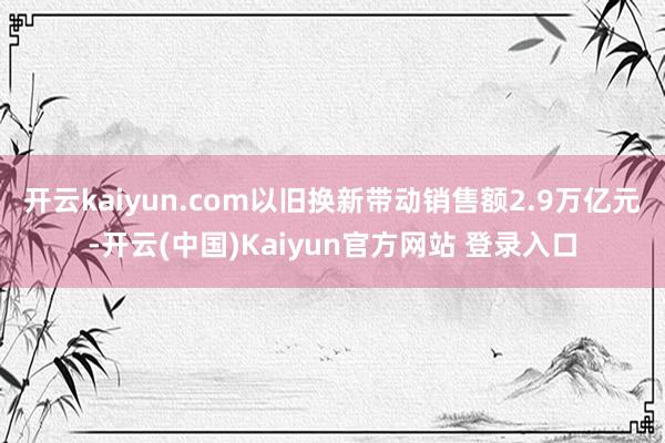 开云kaiyun.com以旧换新带动销售额2.9万亿元-开云(中国)Kaiyun官方网站 登录入口
