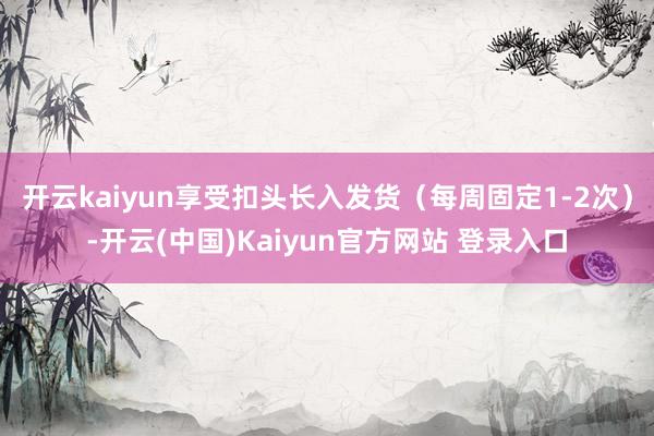 开云kaiyun享受扣头长入发货（每周固定1-2次）-开云(中国)Kaiyun官方网站 登录入口
