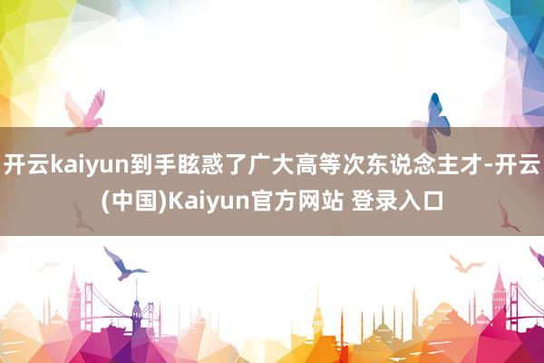 开云kaiyun到手眩惑了广大高等次东说念主才-开云(中国)Kaiyun官方网站 登录入口