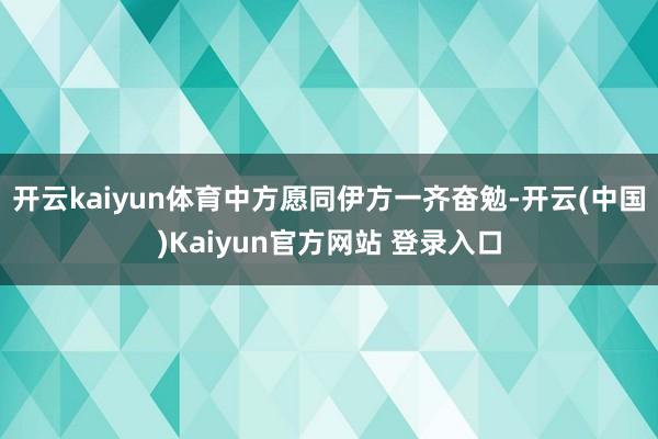 开云kaiyun体育中方愿同伊方一齐奋勉-开云(中国)Kaiyun官方网站 登录入口