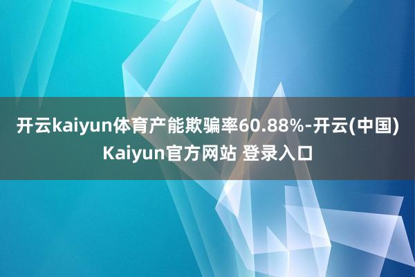 开云kaiyun体育产能欺骗率60.88%-开云(中国)Kaiyun官方网站 登录入口