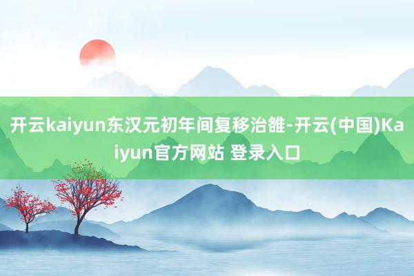 开云kaiyun东汉元初年间复移治雒-开云(中国)Kaiyun官方网站 登录入口
