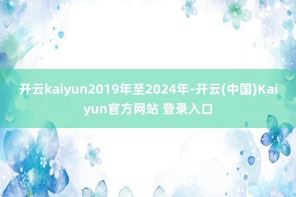 开云kaiyun2019年至2024年-开云(中国)Kaiyun官方网站 登录入口
