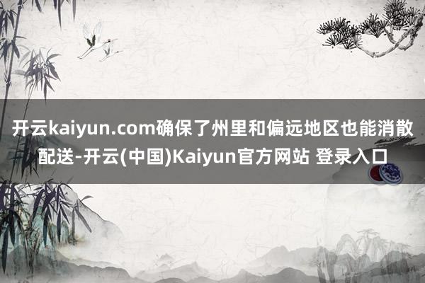 开云kaiyun.com确保了州里和偏远地区也能消散配送-开云(中国)Kaiyun官方网站 登录入口
