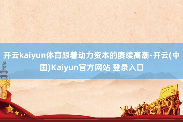 开云kaiyun体育跟着动力资本的赓续高潮-开云(中国)Kaiyun官方网站 登录入口
