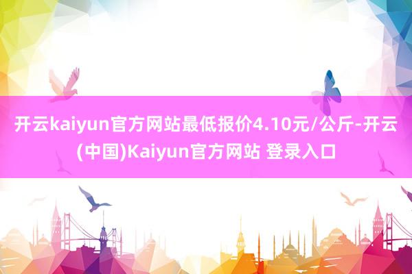 开云kaiyun官方网站最低报价4.10元/公斤-开云(中国)Kaiyun官方网站 登录入口