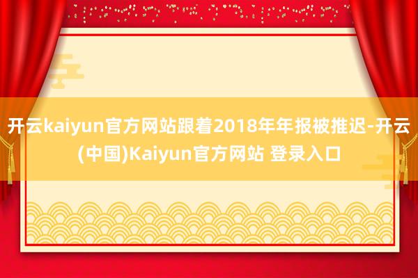开云kaiyun官方网站跟着2018年年报被推迟-开云(中国)Kaiyun官方网站 登录入口