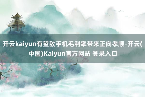 开云kaiyun有望敌手机毛利率带来正向孝顺-开云(中国)Kaiyun官方网站 登录入口