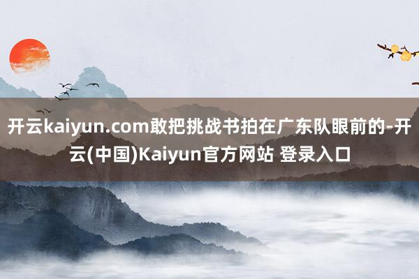 开云kaiyun.com敢把挑战书拍在广东队眼前的-开云(中国)Kaiyun官方网站 登录入口