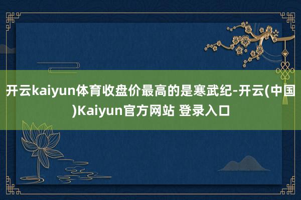 开云kaiyun体育收盘价最高的是寒武纪-开云(中国)Kaiyun官方网站 登录入口