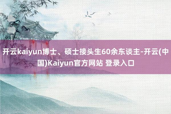 开云kaiyun博士、硕士接头生60余东谈主-开云(中国)Kaiyun官方网站 登录入口