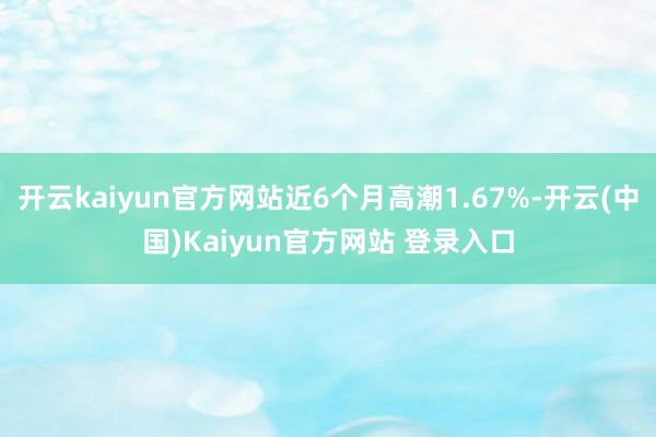 开云kaiyun官方网站近6个月高潮1.67%-开云(中国)Kaiyun官方网站 登录入口