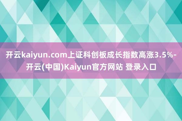 开云kaiyun.com上证科创板成长指数高涨3.5%-开云(中国)Kaiyun官方网站 登录入口