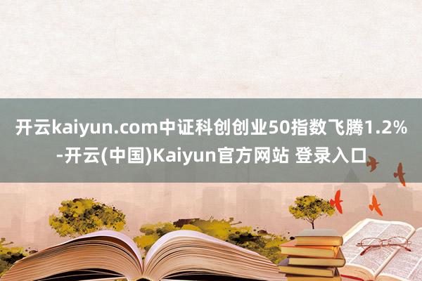 开云kaiyun.com中证科创创业50指数飞腾1.2%-开云(中国)Kaiyun官方网站 登录入口