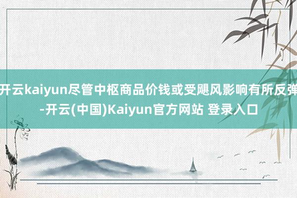 开云kaiyun尽管中枢商品价钱或受飓风影响有所反弹-开云(中国)Kaiyun官方网站 登录入口