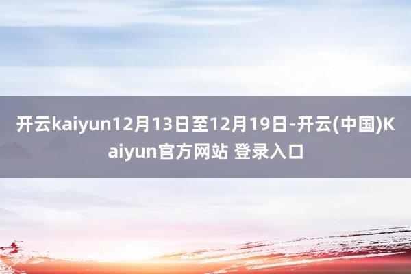 开云kaiyun12月13日至12月19日-开云(中国)Kaiyun官方网站 登录入口