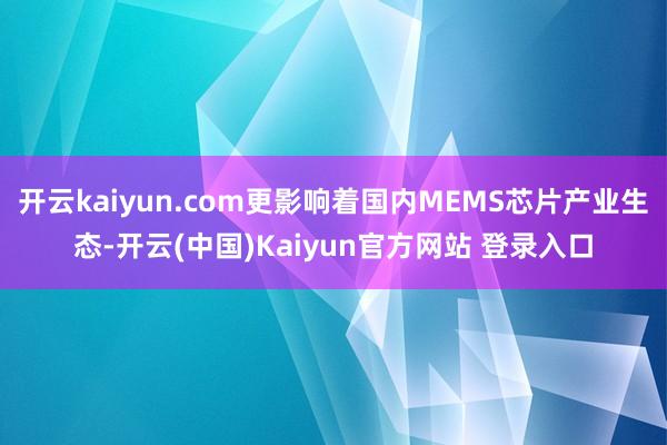 开云kaiyun.com更影响着国内MEMS芯片产业生态-开云(中国)Kaiyun官方网站 登录入口
