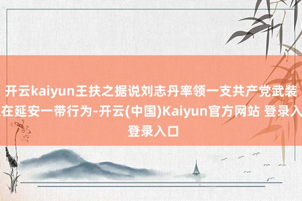 开云kaiyun王扶之据说刘志丹率领一支共产党武装正在延安一带行为-开云(中国)Kaiyun官方网站 登录入口
