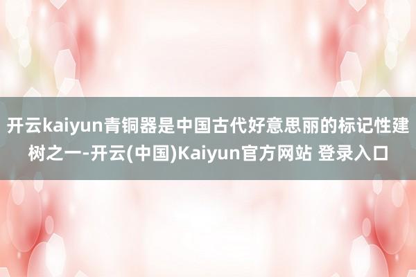 开云kaiyun青铜器是中国古代好意思丽的标记性建树之一-开云(中国)Kaiyun官方网站 登录入口