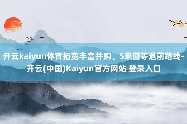 开云kaiyun体育拓宽丰富并购、S来回等退前路线-开云(中国)Kaiyun官方网站 登录入口