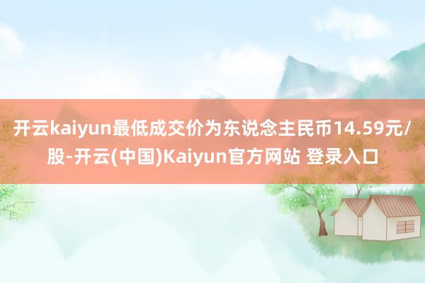 开云kaiyun最低成交价为东说念主民币14.59元/股-开云(中国)Kaiyun官方网站 登录入口