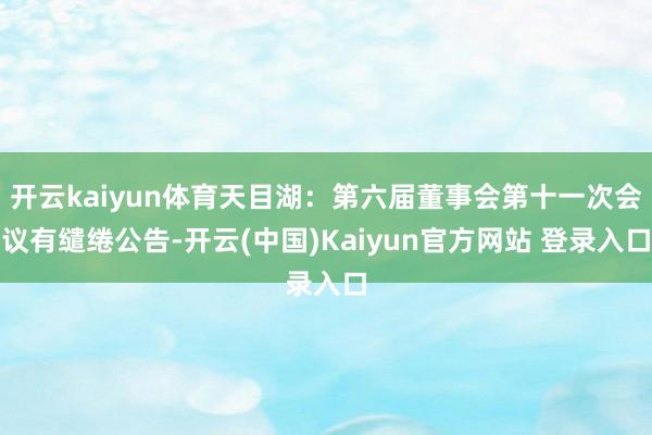 开云kaiyun体育天目湖：第六届董事会第十一次会议有缱绻公告-开云(中国)Kaiyun官方网站 登录入口