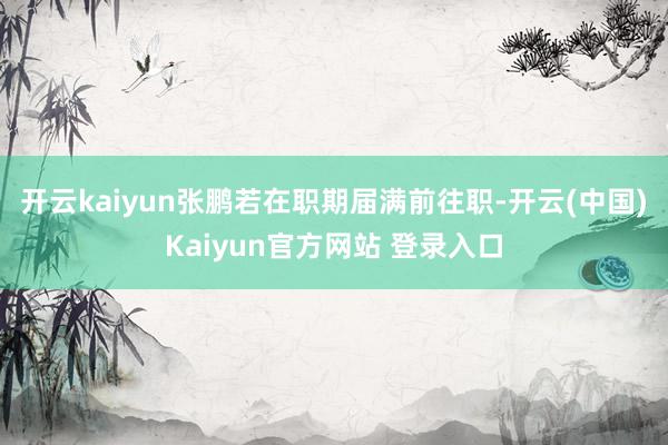 开云kaiyun张鹏若在职期届满前往职-开云(中国)Kaiyun官方网站 登录入口