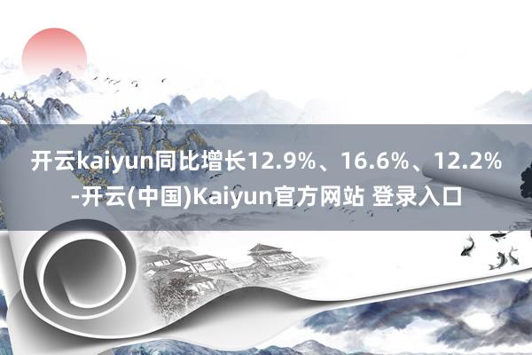开云kaiyun同比增长12.9%、16.6%、12.2%-开云(中国)Kaiyun官方网站 登录入口