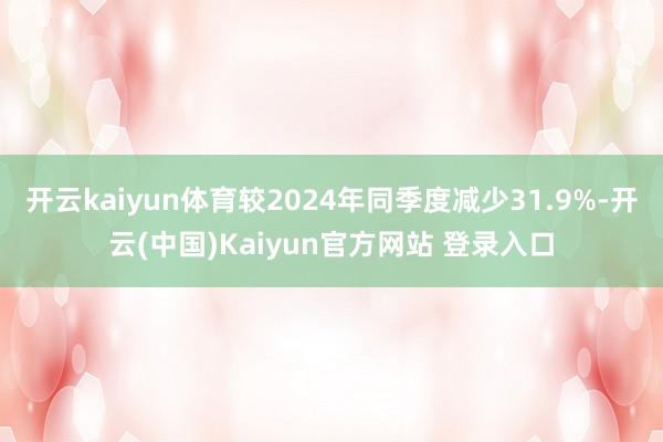 开云kaiyun体育较2024年同季度减少31.9%-开云(中国)Kaiyun官方网站 登录入口