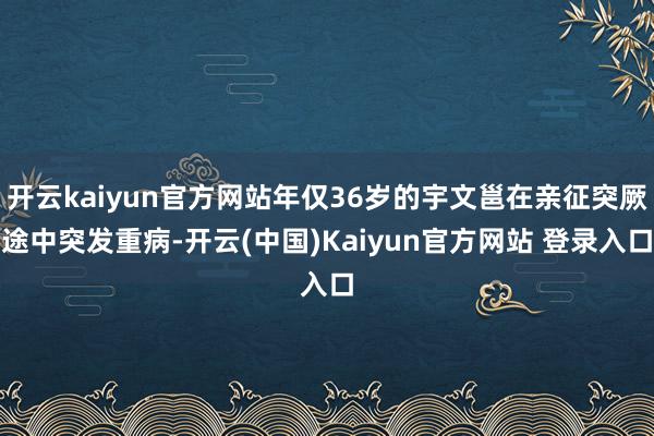 开云kaiyun官方网站年仅36岁的宇文邕在亲征突厥途中突发重病-开云(中国)Kaiyun官方网站 登录入口