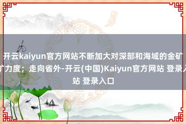 开云kaiyun官方网站不断加大对深部和海域的金矿找矿力度；走向省外-开云(中国)Kaiyun官方网站 登录入口