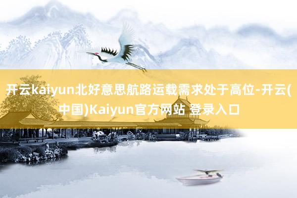 开云kaiyun北好意思航路运载需求处于高位-开云(中国)Kaiyun官方网站 登录入口
