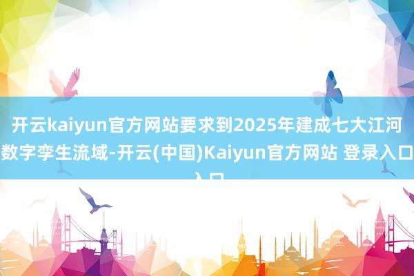 开云kaiyun官方网站要求到2025年建成七大江河数字孪生流域-开云(中国)Kaiyun官方网站 登录入口