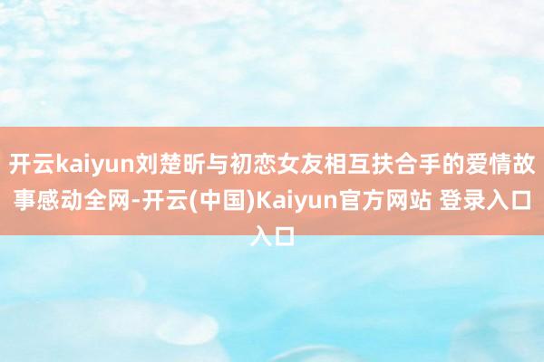 开云kaiyun刘楚昕与初恋女友相互扶合手的爱情故事感动全网-开云(中国)Kaiyun官方网站 登录入口