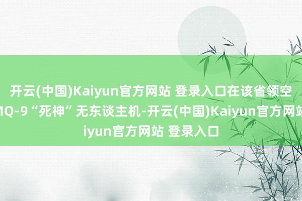 开云(中国)Kaiyun官方网站 登录入口在该省领空击落一架MQ-9“死神”无东谈主机-开云(中国)Kaiyun官方网站 登录入口