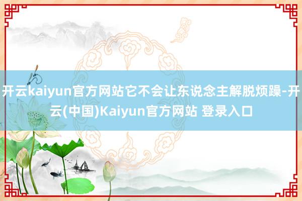 开云kaiyun官方网站它不会让东说念主解脱烦躁-开云(中国)Kaiyun官方网站 登录入口
