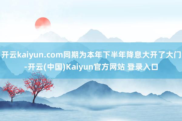 开云kaiyun.com同期为本年下半年降息大开了大门-开云(中国)Kaiyun官方网站 登录入口